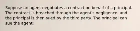 Suppose an agent negotiates a contract on behalf of a principal. The contract is breached through the agent's negligence, and the principal is then sued by the third party. The principal can sue the agent: