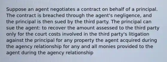 Suppose an agent negotiates a contract on behalf of a principal. The contract is breached through the agent's negligence, and the principal is then sued by the third party. The principal can sue the agent: to recover the amount assessed to the third party only for the court costs involved in the third party's litigation against the principal for any property the agent acquired during the agency relationship for any and all monies provided to the agent during the agency relationship