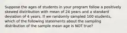 Suppose the ages of students in your program follow a positively skewed distribution with mean of 24 years and a standard deviation of 4 years. If we randomly sampled 100 students, which of the following statements about the sampling distribution of the sample mean age is NOT true?