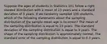 Suppose the ages of students in Statistics 101 follow a right skewed distribution with a mean of 23 years and a standard deviation of 3 years. If we randomly sampled 100 students, which of the following statements about the sampling distribution of the sample mean age is incorrect? The mean of the sampling distribution is equal to 23 years. The standard deviation of the sampling distribution is equal to 3 years. The shape of the sampling distribution is approximately normal. The standard error of the sampling distribution is equal to 0.3 years.