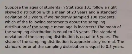 Suppose the ages of students in Statistics 101 follow a right skewed distribution with a mean of 23 years and a standard deviation of 3 years. If we randomly sampled 100 students, which of the following statements about the sampling distribution of the sample mean age is incorrect? The mean of the sampling distribution is equal to 23 years. The standard deviation of the sampling distribution is equal to 3 years. The shape of the sampling distribution is approximately normal. The standard error of the sampling distribution is equal to 0.3 years.