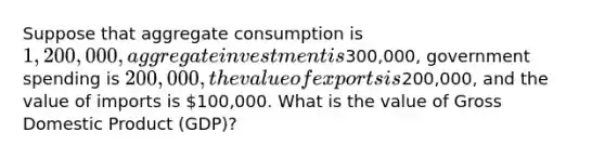 Suppose that aggregate consumption is 1,200,000, aggregate investment is300,000, government spending is 200,000, the value of exports is200,000, and the value of imports is 100,000. What is the value of Gross Domestic Product (GDP)?