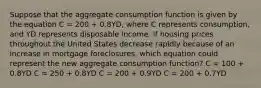 Suppose that the aggregate consumption function is given by the equation C = 200 + 0.8YD, where C represents consumption, and YD represents disposable income. If housing prices throughout the United States decrease rapidly because of an increase in mortgage foreclosures, which equation could represent the new aggregate consumption function? C = 100 + 0.8YD C = 250 + 0.8YD C = 200 + 0.9YD C = 200 + 0.7YD