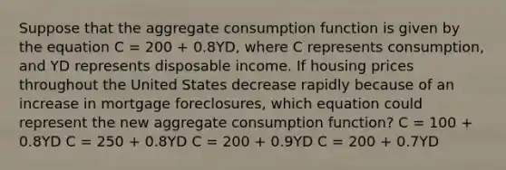 Suppose that the aggregate consumption function is given by the equation C = 200 + 0.8YD, where C represents consumption, and YD represents disposable income. If housing prices throughout the United States decrease rapidly because of an increase in mortgage foreclosures, which equation could represent the new aggregate consumption function? C = 100 + 0.8YD C = 250 + 0.8YD C = 200 + 0.9YD C = 200 + 0.7YD