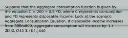 Suppose that the aggregate consumption function is given by the equation C = 200 + 0.8 YD, where C represents consumption and YD represents disposable income. Look at the scenario Aggregate Consumption Equation. If disposable income increases from 500 to800, aggregate consumption will increase by: 1.) 200 2.)240 3.) 0 4.)440