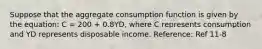 Suppose that the aggregate consumption function is given by the equation: C = 200 + 0.8YD, where C represents consumption and YD represents disposable income. Reference: Ref 11-8