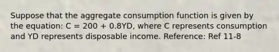 Suppose that the aggregate consumption function is given by the equation: C = 200 + 0.8YD, where C represents consumption and YD represents disposable income. Reference: Ref 11-8