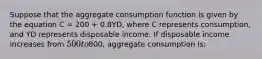 Suppose that the aggregate consumption function is given by the equation C = 200 + 0.8YD, where C represents consumption, and YD represents disposable income. If disposable income increases from 500 to800, aggregate consumption is: