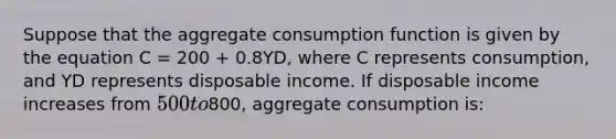 Suppose that the aggregate consumption function is given by the equation C = 200 + 0.8YD, where C represents consumption, and YD represents disposable income. If disposable income increases from 500 to800, aggregate consumption is: