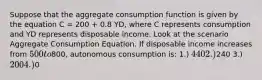 Suppose that the aggregate consumption function is given by the equation C = 200 + 0.8 YD, where C represents consumption and YD represents disposable income. Look at the scenario Aggregate Consumption Equation. If disposable income increases from 500 to800, autonomous consumption is: 1.) 440 2.)240 3.) 200 4.)0