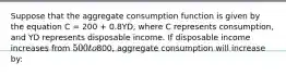 Suppose that the aggregate consumption function is given by the equation C = 200 + 0.8YD, where C represents consumption, and YD represents disposable income. If disposable income increases from 500 to800, aggregate consumption will increase by: