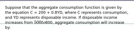 Suppose that the aggregate consumption function is given by the equation C = 200 + 0.8YD, where C represents consumption, and YD represents disposable income. If disposable income increases from 500 to800, aggregate consumption will increase by: