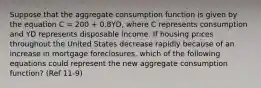 Suppose that the aggregate consumption function is given by the equation C = 200 + 0.8YD, where C represents consumption and YD represents disposable income. If housing prices throughout the United States decrease rapidly because of an increase in mortgage foreclosures, which of the following equations could represent the new aggregate consumption function? (Ref 11-9)