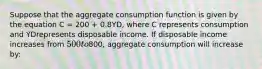 Suppose that the aggregate consumption function is given by the equation C = 200 + 0.8YD, where C represents consumption and YDrepresents disposable income. If disposable income increases from 500 to800, aggregate consumption will increase by: