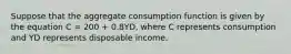 Suppose that the aggregate consumption function is given by the equation C = 200 + 0.8YD, where C represents consumption and YD represents disposable income.