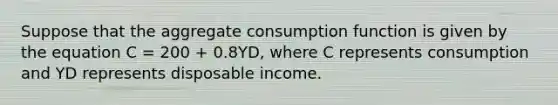 Suppose that the aggregate consumption function is given by the equation C = 200 + 0.8YD, where C represents consumption and YD represents disposable income.