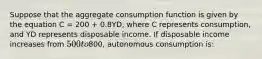 Suppose that the aggregate consumption function is given by the equation C = 200 + 0.8YD, where C represents consumption, and YD represents disposable income. If disposable income increases from 500 to800, autonomous consumption is: