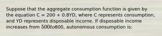 Suppose that the aggregate consumption function is given by the equation C = 200 + 0.8YD, where C represents consumption, and YD represents disposable income. If disposable income increases from 500 to800, autonomous consumption is: