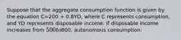 Suppose that the aggregate consumption function is given by the equation C=200 + 0.8YD, where C represents consumption, and YD represents disposable income. If disposable income increases from 500 to800, autonomous consumption: