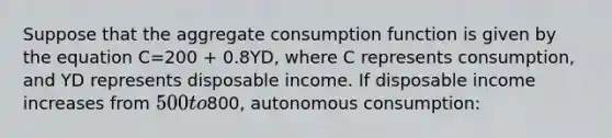 Suppose that the aggregate consumption function is given by the equation C=200 + 0.8YD, where C represents consumption, and YD represents disposable income. If disposable income increases from 500 to800, autonomous consumption: