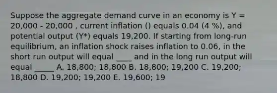 Suppose the aggregate demand curve in an economy is Y = 20,000 - 20,000 , current inflation () equals 0.04 (4 %), and potential output (Y*) equals 19,200. If starting from long-run equilibrium, an inflation shock raises inflation to 0.06, in the short run output will equal ____ and in the long run output will equal _____ A. 18,800; 18,800 B. 18,800; 19,200 C. 19,200; 18,800 D. 19,200; 19,200 E. 19,600; 19