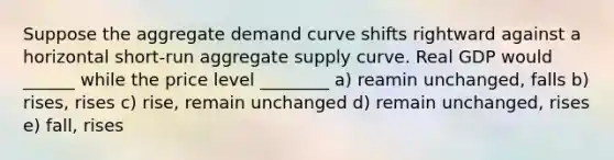 Suppose the aggregate demand curve shifts rightward against a horizontal short-run aggregate supply curve. Real GDP would ______ while the price level ________ a) reamin unchanged, falls b) rises, rises c) rise, remain unchanged d) remain unchanged, rises e) fall, rises