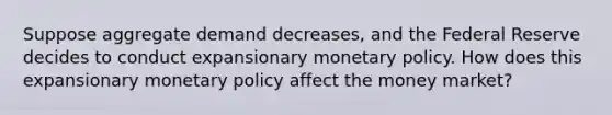 Suppose aggregate demand decreases, and the Federal Reserve decides to conduct expansionary monetary policy. How does this expansionary monetary policy affect the money market?