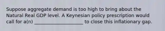 Suppose aggregate demand is too high to bring about the Natural Real GDP level. A Keynesian policy prescription would call for a(n) _____________________ to close this inflationary gap.