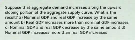 Suppose that aggregate demand increases along the upward sloping portion of the aggregate supply curve. What is the result? a) Nominal GDP and real GDP increase by the same amount b) Real GDP increases more than nominal GDP increases c) Nominal GDP and real GDP decrease by the same amount d) Nominal GDP increases more than real GDP increases