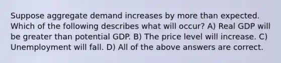 Suppose aggregate demand increases by more than expected. Which of the following describes what will occur? A) Real GDP will be greater than potential GDP. B) The price level will increase. C) Unemployment will fall. D) All of the above answers are correct.