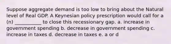 Suppose aggregate demand is too low to bring about the Natural level of Real GDP. A Keynesian policy prescription would call for a (n) ___________ to close this recessionary gap. a. increase in government spending b. decrease in government spending c. increase in taxes d. decrease in taxes e. a or d