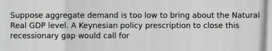 Suppose aggregate demand is too low to bring about the Natural Real GDP level. A Keynesian policy prescription to close this recessionary gap would call for