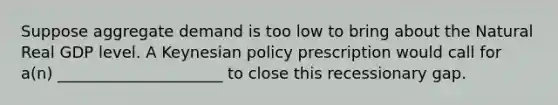 Suppose aggregate demand is too low to bring about the Natural Real GDP level. A Keynesian policy prescription would call for a(n) _____________________ to close this recessionary gap.