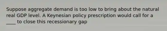 Suppose aggregate demand is too low to bring about the natural real GDP level. A Keynesian policy prescription would call for a ____ to close this recessionary gap