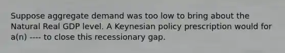 Suppose aggregate demand was too low to bring about the Natural Real GDP level. A Keynesian policy prescription would for a(n) ---- to close this recessionary gap.