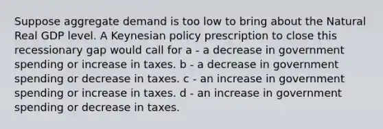 Suppose aggregate demand is too low to bring about the Natural Real GDP level. A Keynesian policy prescription to close this recessionary gap would call for a - a decrease in government spending or increase in taxes. b - a decrease in government spending or decrease in taxes. c - an increase in government spending or increase in taxes. d - an increase in government spending or decrease in taxes.