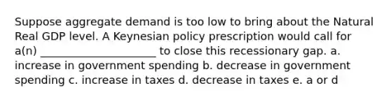 Suppose aggregate demand is too low to bring about the Natural Real GDP level. A Keynesian policy prescription would call for a(n) _____________________ to close this recessionary gap. a. increase in government spending b. decrease in government spending c. increase in taxes d. decrease in taxes e. a or d