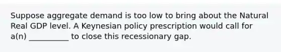 Suppose aggregate demand is too low to bring about the Natural Real GDP level. A Keynesian policy prescription would call for a(n) __________ to close this recessionary gap.