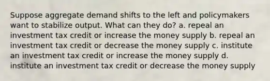 Suppose aggregate demand shifts to the left and policymakers want to stabilize output. What can they do? a. repeal an investment tax credit or increase the money supply b. repeal an investment tax credit or decrease the money supply c. institute an investment tax credit or increase the money supply d. institute an investment tax credit or decrease the money supply