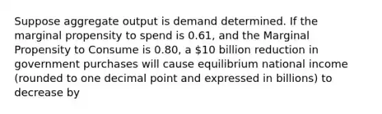 Suppose aggregate output is demand determined. If the marginal propensity to spend is 0.61, and the Marginal Propensity to Consume is 0.80, a 10 billion reduction in government purchases will cause equilibrium national income (rounded to one decimal point and expressed in billions) to decrease by