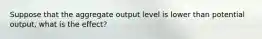 Suppose that the aggregate output level is lower than potential output, what is the effect?