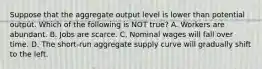 Suppose that the aggregate output level is lower than potential output. Which of the following is NOT true? A. Workers are abundant. B. Jobs are scarce. C. Nominal wages will fall over time. D. The short-run aggregate supply curve will gradually shift to the left.