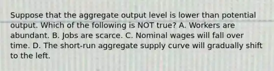 Suppose that the aggregate output level is lower than potential output. Which of the following is NOT true? A. Workers are abundant. B. Jobs are scarce. C. Nominal wages will fall over time. D. The short-run aggregate supply curve will gradually shift to the left.