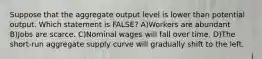 Suppose that the aggregate output level is lower than potential output. Which statement is FALSE? A)Workers are abundant B)Jobs are scarce. C)Nominal wages will fall over time. D)The short-run aggregate supply curve will gradually shift to the left.