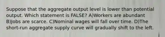 Suppose that the aggregate output level is lower than potential output. Which statement is FALSE? A)Workers are abundant B)Jobs are scarce. C)Nominal wages will fall over time. D)The short-run aggregate supply curve will gradually shift to the left.