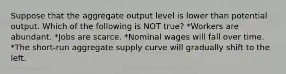 Suppose that the aggregate output level is lower than potential output. Which of the following is NOT true? *Workers are abundant. *Jobs are scarce. *Nominal wages will fall over time. *The short-run aggregate supply curve will gradually shift to the left.