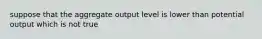 suppose that the aggregate output level is lower than potential output which is not true