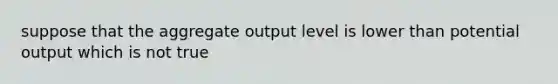 suppose that the aggregate output level is lower than potential output which is not true