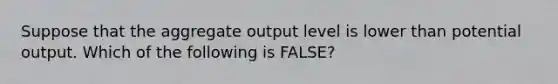 Suppose that the aggregate output level is lower than potential output. Which of the following is FALSE?