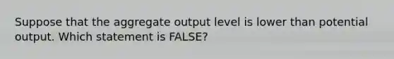 Suppose that the aggregate output level is lower than potential output. Which statement is FALSE?